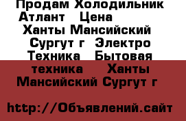 Продам Холодильник Атлант › Цена ­ 8 000 - Ханты-Мансийский, Сургут г. Электро-Техника » Бытовая техника   . Ханты-Мансийский,Сургут г.